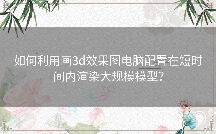 如何利用画3d效果图电脑配置在短时间内渲染大规模模型？