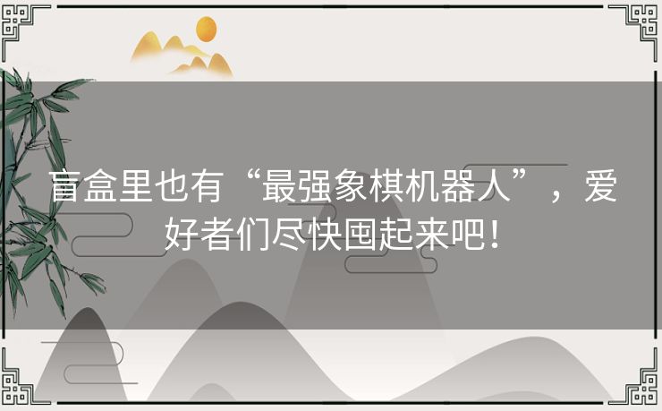 盲盒里也有“最强象棋机器人”，爱好者们尽快囤起来吧！