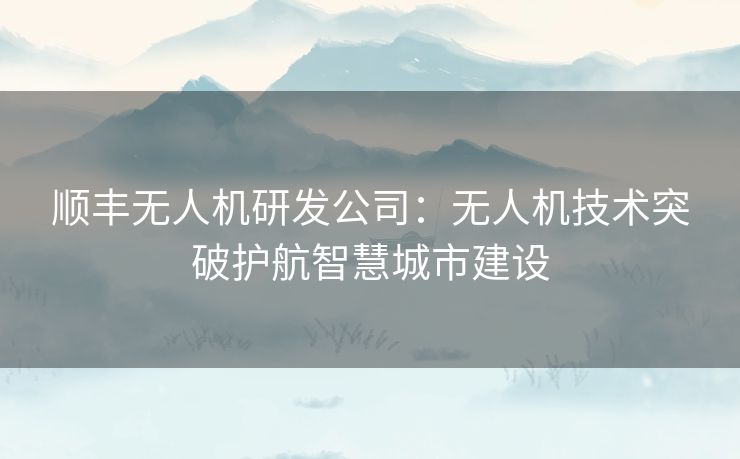顺丰无人机研发公司：无人机技术突破护航智慧城市建设