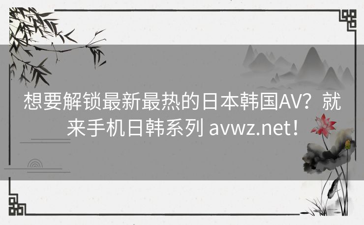 想要解锁最新最热的日本韩国AV？就来手机日韩系列 avwz.net！