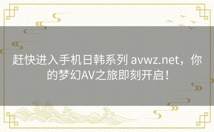 赶快进入手机日韩系列 avwz.net，你的梦幻AV之旅即刻开启！