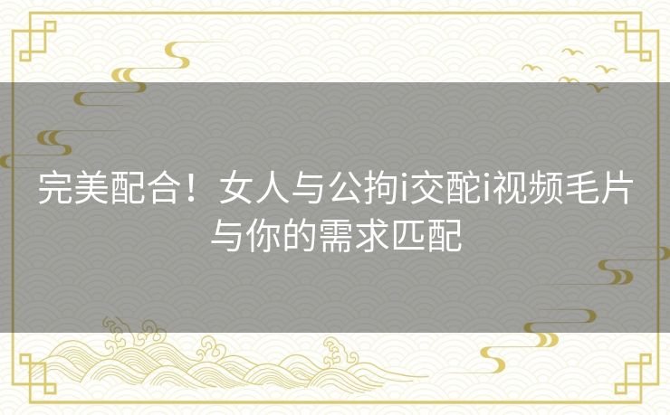 完美配合！女人与公拘i交酡i视频毛片与你的需求匹配