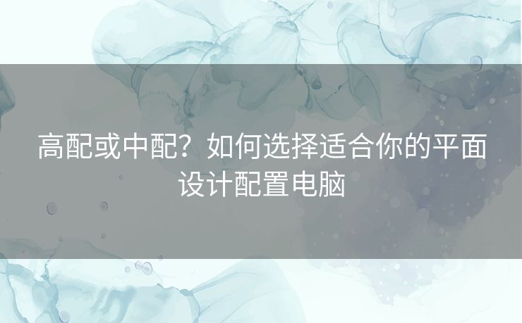 高配或中配？如何选择适合你的平面设计配置电脑