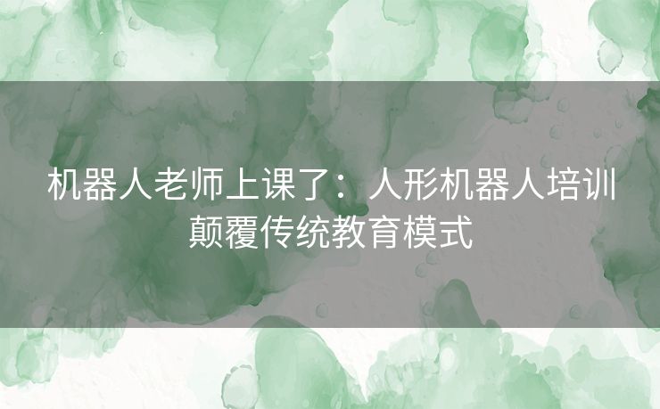 机器人老师上课了：人形机器人培训颠覆传统教育模式