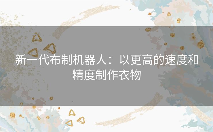 新一代布制机器人：以更高的速度和精度制作衣物