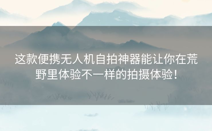 这款便携无人机自拍神器能让你在荒野里体验不一样的拍摄体验！