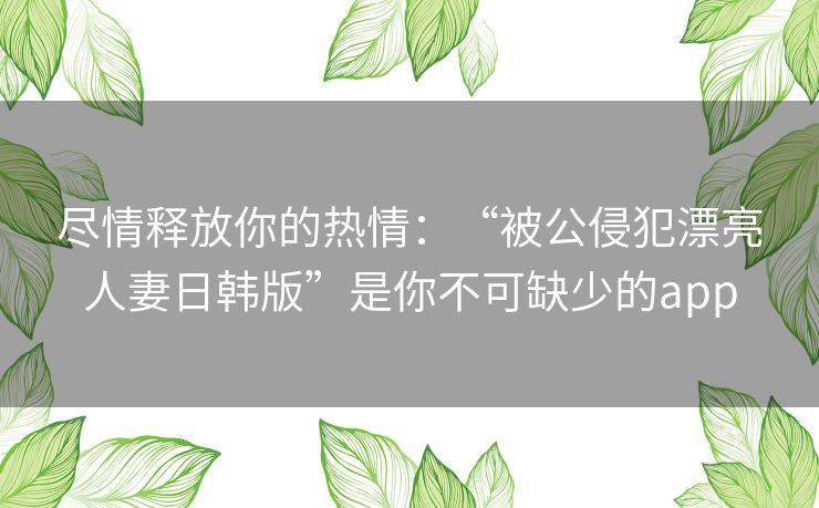 尽情释放你的热情：“被公侵犯漂亮人妻日韩版”是你不可缺少的app