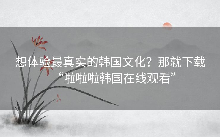 想体验最真实的韩国文化？那就下载“啦啦啦韩国在线观看”