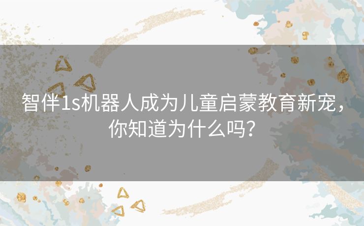 智伴1s机器人成为儿童启蒙教育新宠，你知道为什么吗？