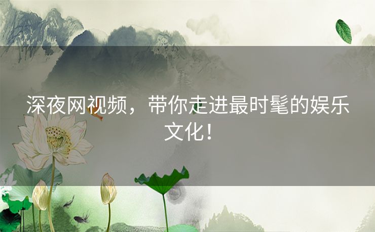 深夜网视频，带你走进最时髦的娱乐文化！