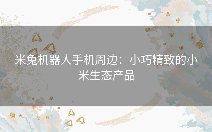 米兔机器人手机周边：小巧精致的小米生态产品