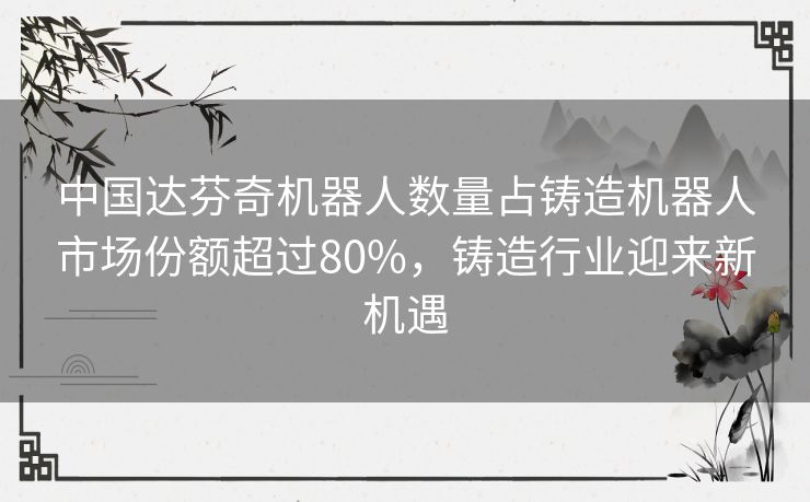 中国达芬奇机器人数量占铸造机器人市场份额超过80%，铸造行业迎来新机遇