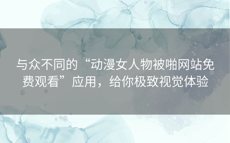 与众不同的“动漫女人物被啪网站免费观看”应用，给你极致视觉体验