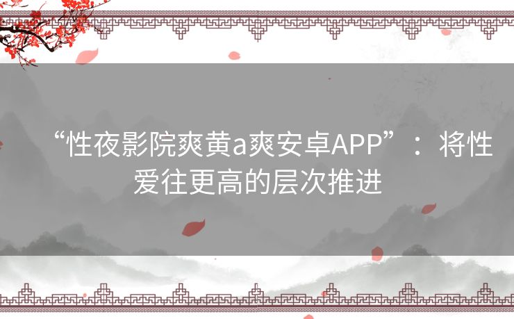 “性夜影院爽黄a爽安卓APP”：将性爱往更高的层次推进