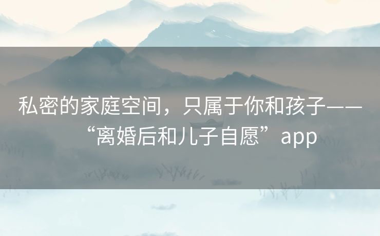 私密的家庭空间，只属于你和孩子——“离婚后和儿子自愿”app