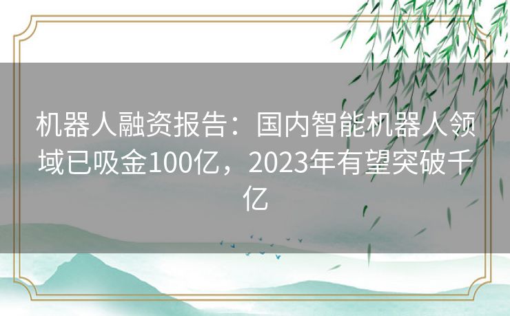 机器人融资报告：国内智能机器人领域已吸金100亿，2023年有望突破千亿