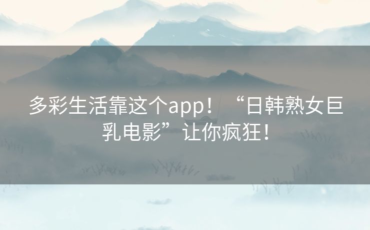 多彩生活靠这个app！“日韩熟女巨乳电影”让你疯狂！