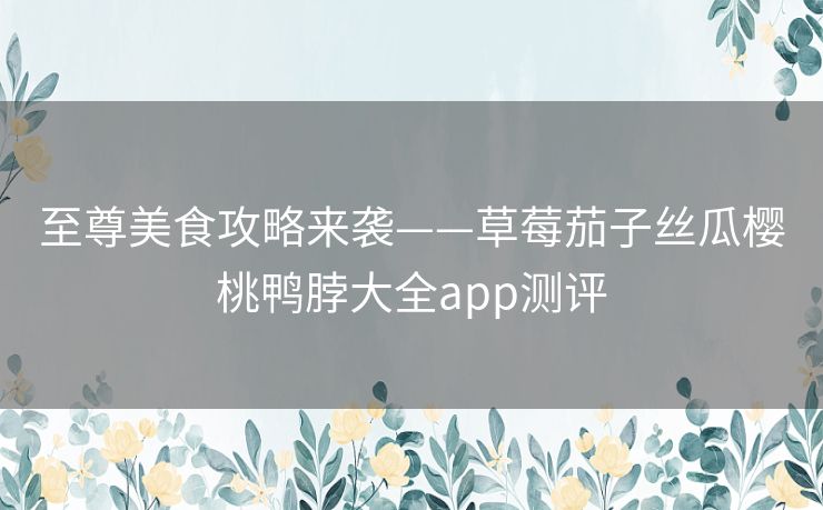 至尊美食攻略来袭——草莓茄子丝瓜樱桃鸭脖大全app测评