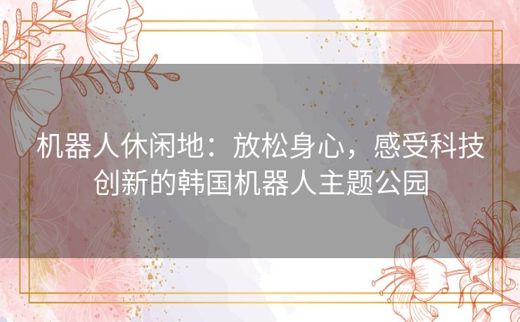 机器人休闲地：放松身心，感受科技创新的韩国机器人主题公园