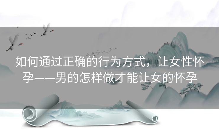 如何通过正确的行为方式，让女性怀孕——男的怎样做才能让女的怀孕