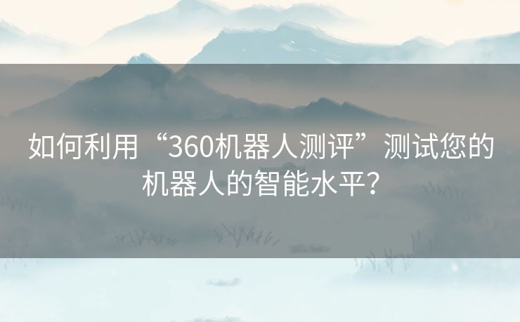 如何利用“360机器人测评”测试您的机器人的智能水平？