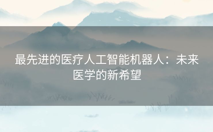 最先进的医疗人工智能机器人：未来医学的新希望