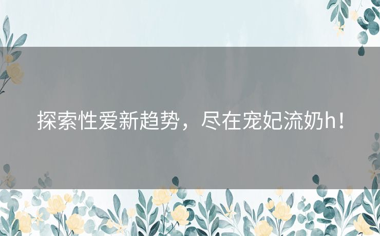 探索性爱新趋势，尽在宠妃流奶h！