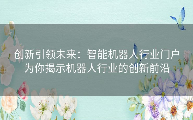 创新引领未来：智能机器人行业门户为你揭示机器人行业的创新前沿