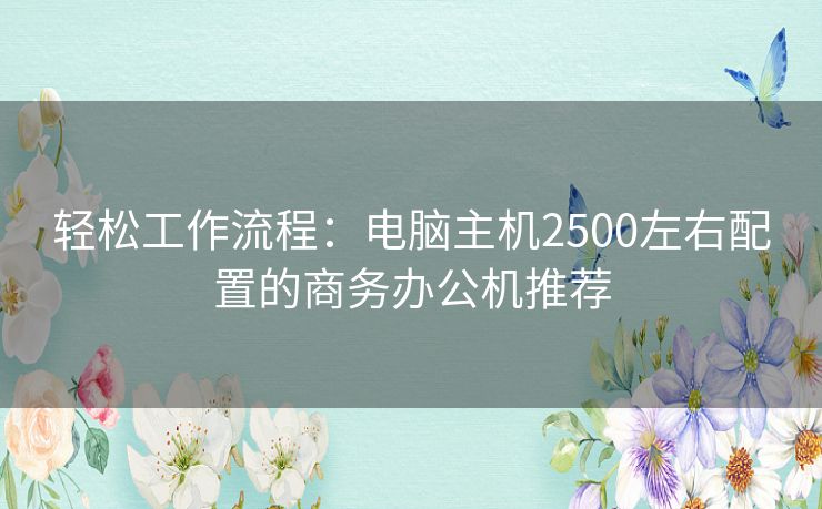 轻松工作流程：电脑主机2500左右配置的商务办公机推荐