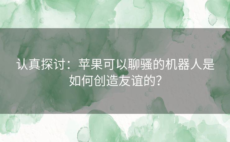 认真探讨：苹果可以聊骚的机器人是如何创造友谊的？