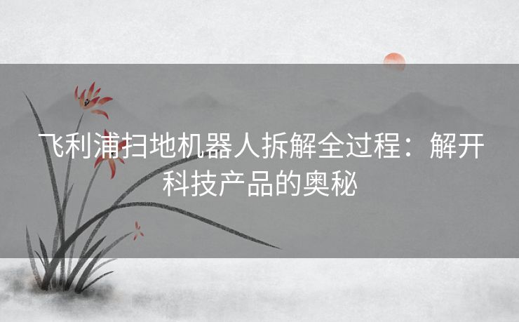 飞利浦扫地机器人拆解全过程：解开科技产品的奥秘