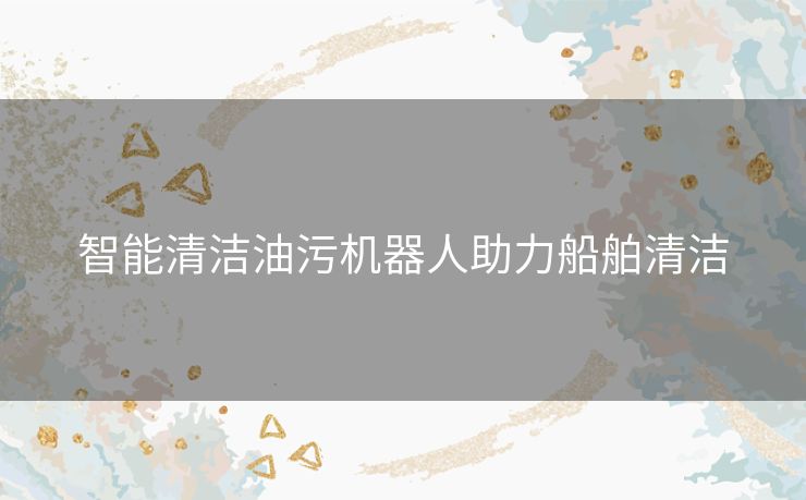 智能清洁油污机器人助力船舶清洁