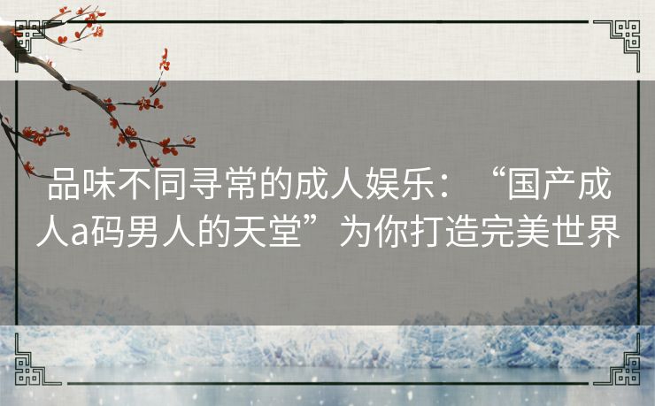 品味不同寻常的成人娱乐：“国产成人a码男人的天堂”为你打造完美世界