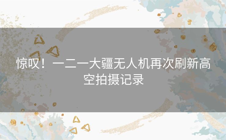 惊叹！一二一大疆无人机再次刷新高空拍摄记录