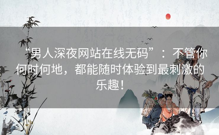 “男人深夜网站在线无码”：不管你何时何地，都能随时体验到最刺激的乐趣！