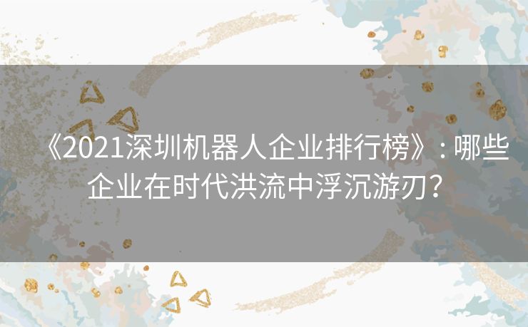《2021深圳机器人企业排行榜》: 哪些企业在时代洪流中浮沉游刃？