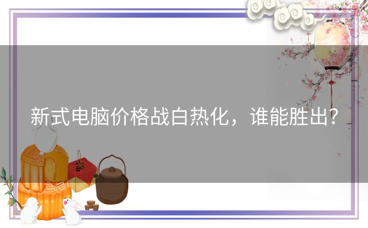 新式电脑价格战白热化，谁能胜出？