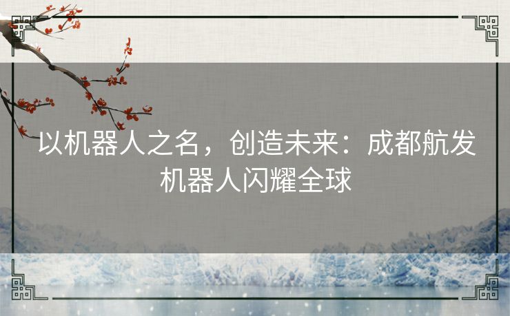 以机器人之名，创造未来：成都航发机器人闪耀全球