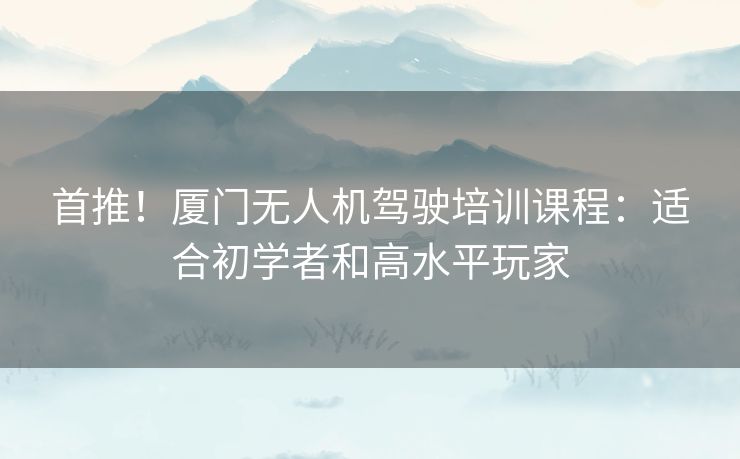 首推！厦门无人机驾驶培训课程：适合初学者和高水平玩家