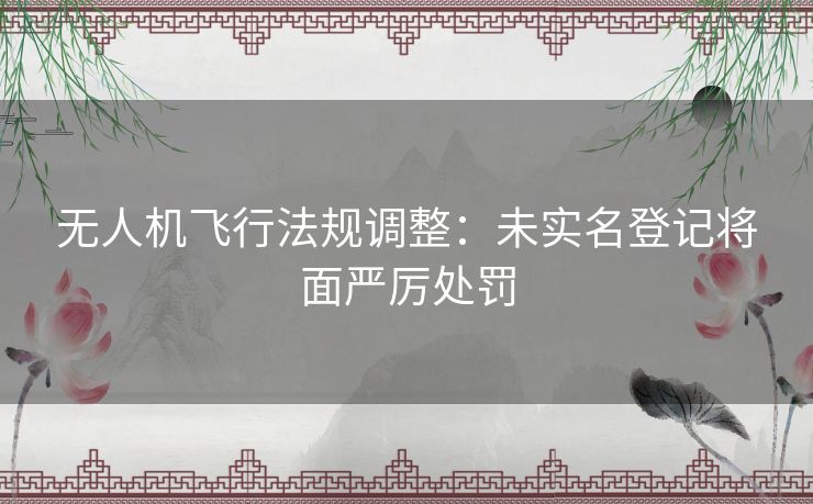 无人机飞行法规调整：未实名登记将面严厉处罚