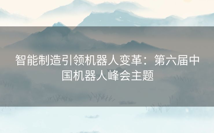 智能制造引领机器人变革：第六届中国机器人峰会主题