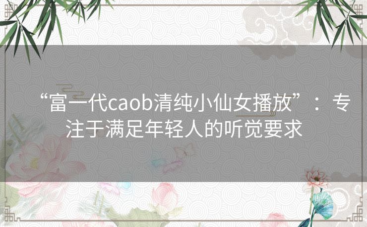 “富一代caob清纯小仙女播放”：专注于满足年轻人的听觉要求