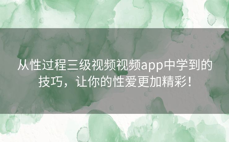 从性过程三级视频视频app中学到的技巧，让你的性爱更加精彩！