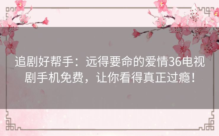 追剧好帮手：远得要命的爱情36电视剧手机免费，让你看得真正过瘾！