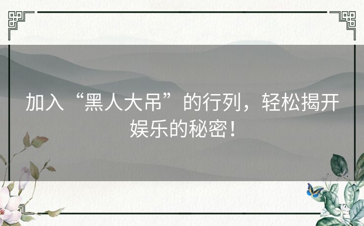 加入“黑人大吊”的行列，轻松揭开娱乐的秘密！