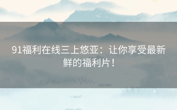 91福利在线三上悠亚：让你享受最新鲜的福利片！