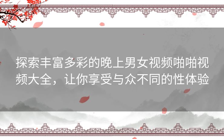 探索丰富多彩的晚上男女视频啪啪视频大全，让你享受与众不同的性体验