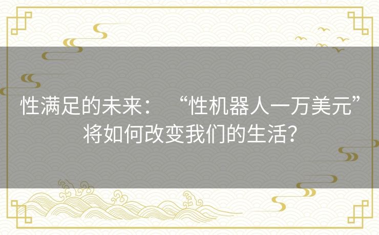 性满足的未来： “性机器人一万美元”将如何改变我们的生活？