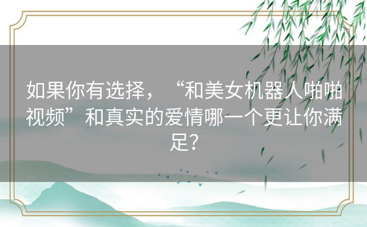 如果你有选择，“和美女机器人啪啪视频”和真实的爱情哪一个更让你满足？