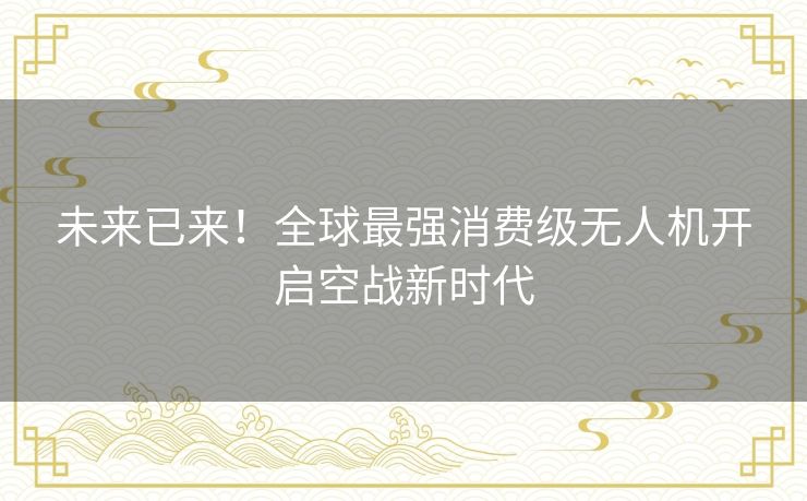 未来已来！全球最强消费级无人机开启空战新时代